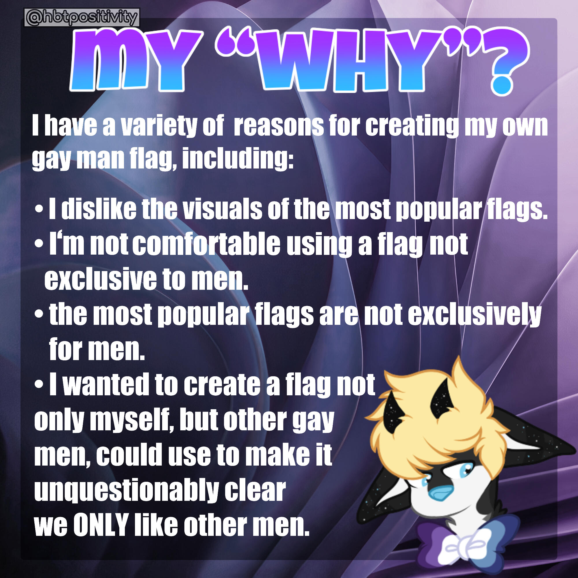βWhy?β I have a variety of reasons for creating my own gay man flag, including: 1. I dislike the visuals of the most popular flags. 2. I am uncomfortable using a flag not exclusive to men. 3. The most popular flags are not exclusively for men. I wanted to